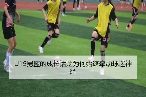 U19男篮的成长话题为何始终牵动球迷神经 | xingkong